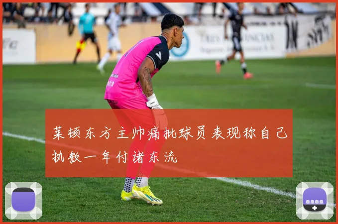 莱顿东方主帅痛批球员表现称自己执教一年付诸东流